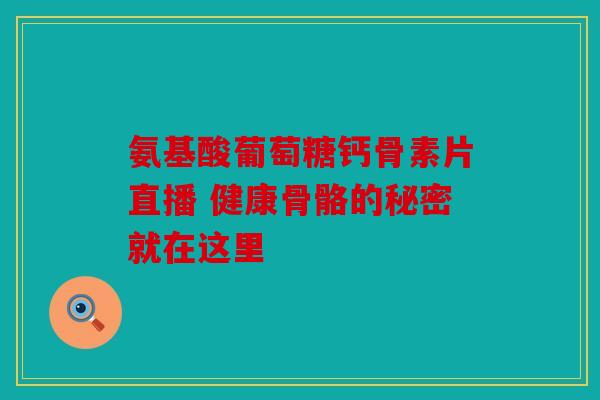 氨基酸葡萄糖钙骨素片直播 健康骨骼的秘密就在这里