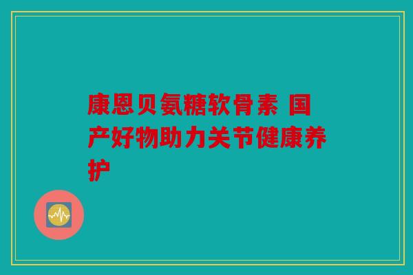 康恩贝氨糖软骨素 国产好物助力关节健康养护 康恩贝氨糖软骨素 国产好物助力关节健康养护