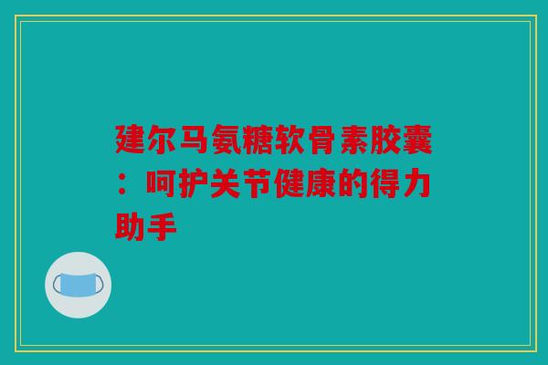 建尔马氨糖软骨素胶囊：呵护关节健康的得力助手