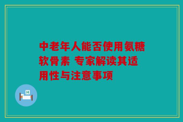 中老年人能否使用氨糖软骨素 专家解读其适用性与注意事项