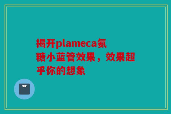 揭开plameca氨糖小蓝管效果,效果超乎你的想象 揭开plameca氨糖小蓝管效果,效果超乎你的想象