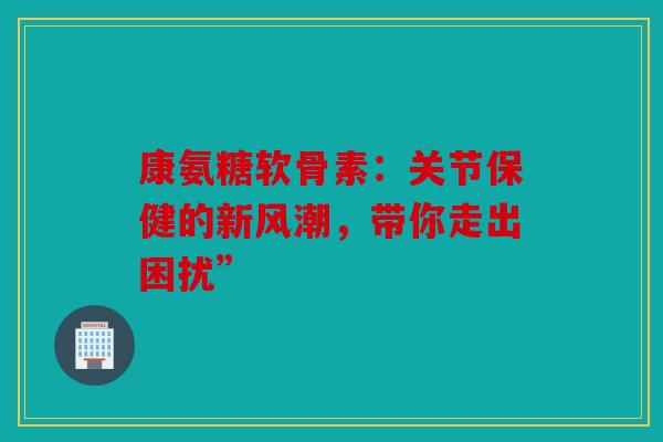 康氨糖软骨素：关节保健的新风潮，带你走出困扰”
