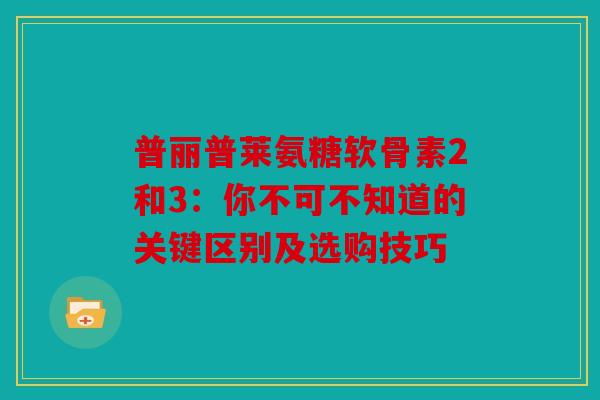 普丽普莱氨糖软骨素2和3:你不可不知道的关键区别及选购技巧 普丽普莱氨糖软骨素2和3:你不可不知道的关键区别及选购技巧