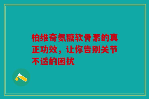 柏维奇氨糖软骨素的真正功效，让你告别关节不适的困扰