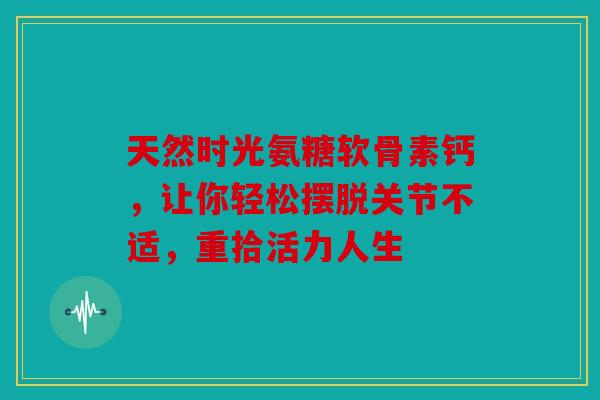 天然时光氨糖软骨素钙,让你轻松摆脱关节不适,重拾活力人生 天然时光氨糖软骨素钙,让你轻松摆脱关节不适,重拾活力人生