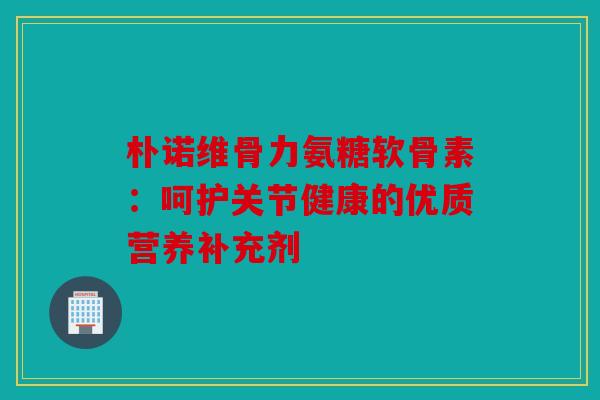 朴诺维骨力氨糖软骨素：呵护关节健康的优质营养补充剂