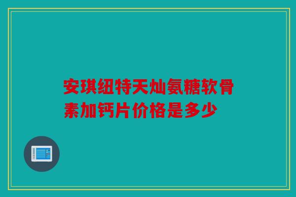 安琪纽特天灿氨糖软骨素加钙片价格是多少 安琪纽特天灿氨糖软骨素加钙片价格是多少