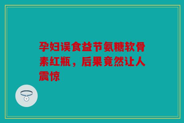 孕妇误食益节氨糖软骨素红瓶，后果竟然让人震惊