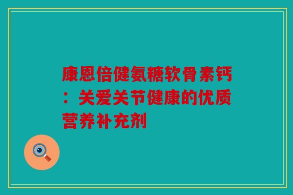 康恩倍健氨糖软骨素钙：关爱关节健康的优质营养补充剂