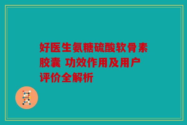 好医生氨糖硫酸软骨素胶囊 功效作用及用户评价全解析