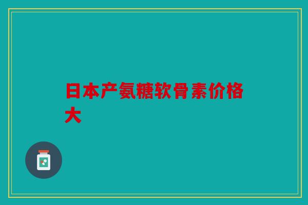 日本产氨糖软骨素价格大 日本产氨糖软骨素价格大