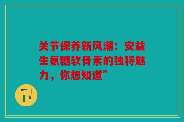关节保养新风潮：安益生氨糖软骨素的独特魅力，你想知道”