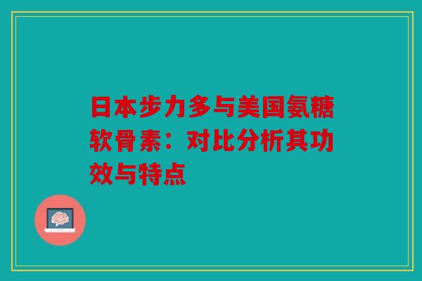 日本步力多与美国氨糖软骨素:对比分析其功效与特点 日本步力多与美国氨糖软骨素:对比分析其功效与特点