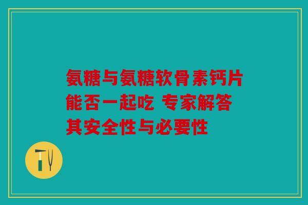 氨糖与氨糖软骨素钙片能否一起吃 专家解答其安全性与必要性