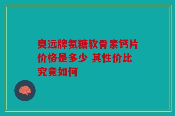 奥远牌氨糖软骨素钙片价格是多少 其性价比究竟如何