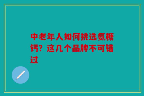 中老年人如何挑选氨糖钙？这几个品牌不可错过
