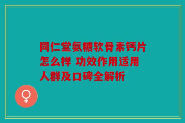 同仁堂氨糖软骨素钙片怎么样 功效作用适用人群及口碑全解析