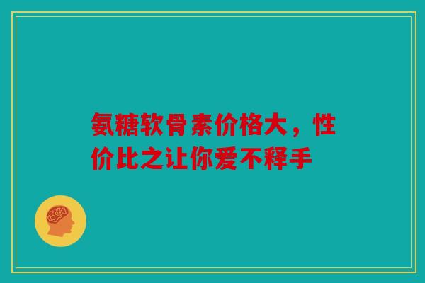 氨糖软骨素价格大,性价比之让你爱不释手 氨糖软骨素价格大,性价比之让你爱不释手