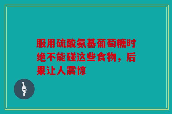 服用硫酸氨基葡萄糖时绝不能碰这些食物，后果让人震惊