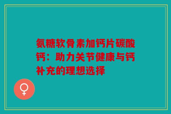 氨糖软骨素加钙片碳酸钙：助力关节健康与钙补充的理想选择