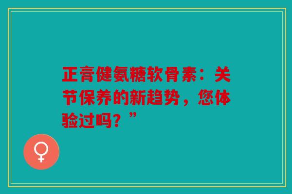 正膏健氨糖软骨素：关节保养的新趋势，您体验过吗？”