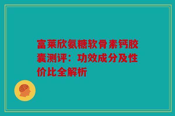 富莱欣氨糖软骨素钙胶囊测评:功效成分及性价比全解析 富莱欣氨糖软骨素钙胶囊测评:功效成分及性价比全解析
