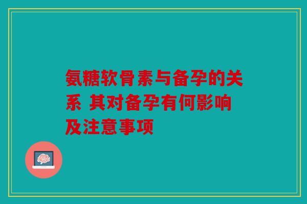 氨糖软骨素与备孕的关系 其对备孕有何影响及注意事项