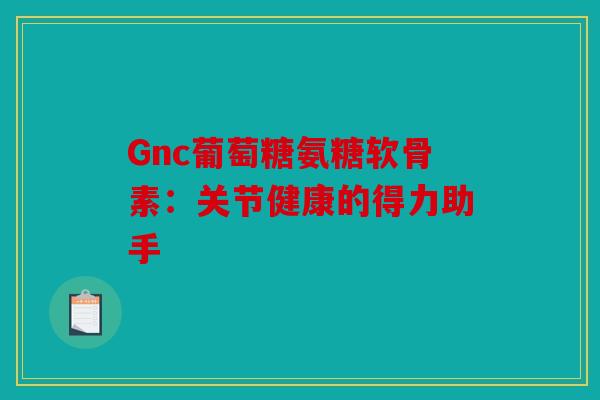 Gnc葡萄糖氨糖软骨素：关节健康的得力助手