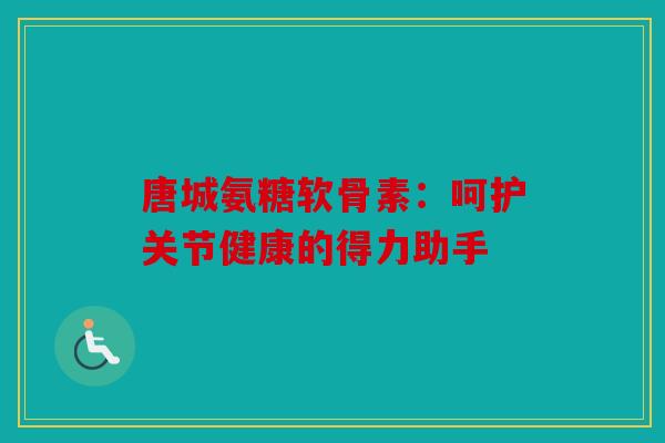 唐城氨糖软骨素：呵护关节健康的得力助手