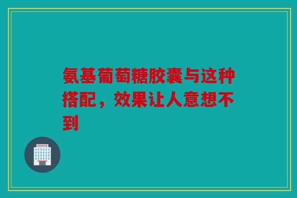 氨基葡萄糖胶囊与这种搭配，效果让人意想不到