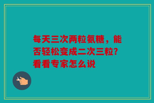 每天三次两粒氨糖,能否轻松变成二次三粒?看看专家怎么说 每天三次两粒氨糖,能否轻松变成二次三粒?看看专家怎么说