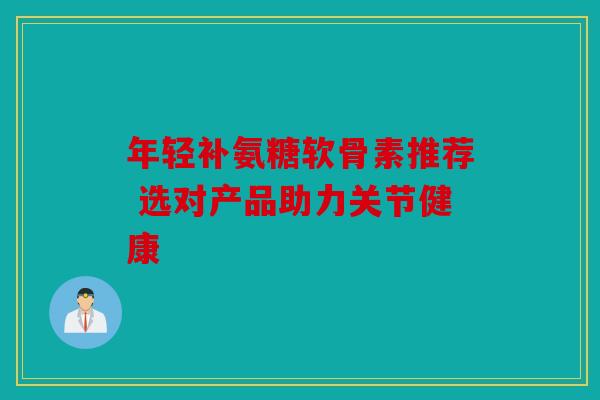 年轻补氨糖软骨素推荐 选对产品助力关节健康 年轻补氨糖软骨素推荐 选对产品助力关节健康