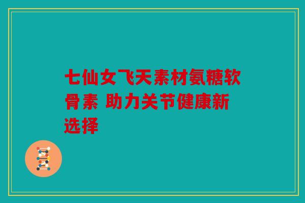 七仙女飞天素材氨糖软骨素 助力关节健康新选择