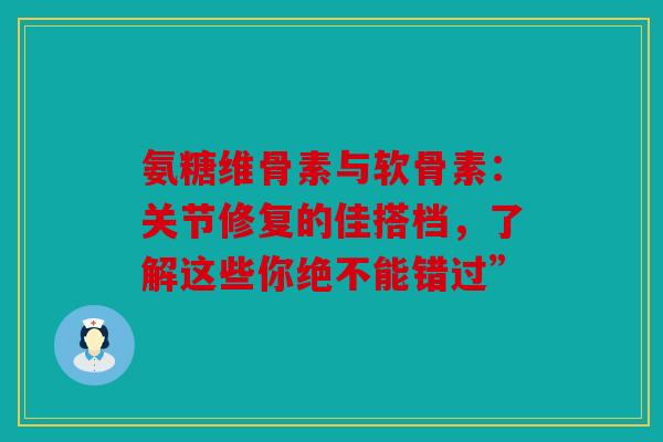 氨糖维骨素与软骨素：关节修复的佳搭档，了解这些你绝不能错过”