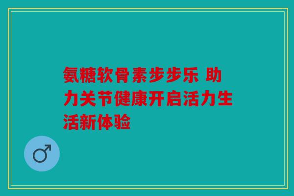 氨糖软骨素步步乐 助力关节健康开启活力生活新体验 氨糖软骨素步步乐 助力关节健康开启活力生活新体验