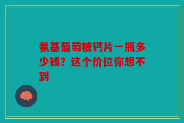 氨基葡萄糖钙片一瓶多少钱?这个价位你想不到 氨基葡萄糖钙片一瓶多少钱?这个价位你想不到