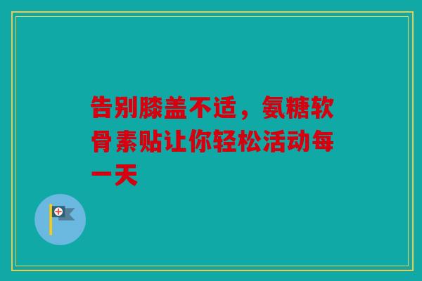 告别膝盖不适，氨糖软骨素贴让你轻松活动每一天