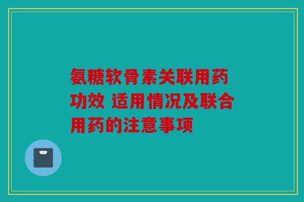 氨糖软骨素关联用药 功效 适用情况及联合用药的注意事项 氨糖软骨素关联用药 功效 适用情况及联合用药的注意事项
