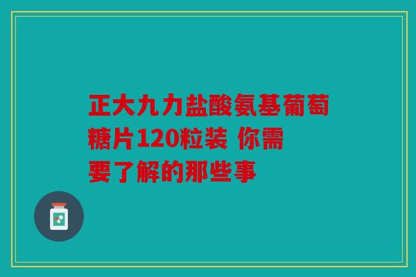 正大九力盐酸氨基葡萄糖片120粒装 你需要了解的那些事