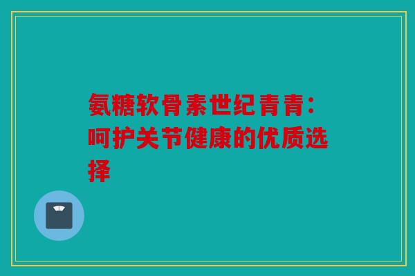 氨糖软骨素世纪青青:呵护关节健康的优质选择 氨糖软骨素世纪青青:呵护关节健康的优质选择