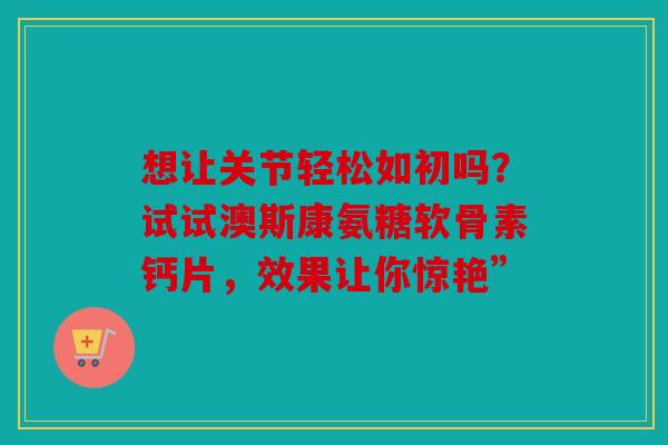 想让关节轻松如初吗?试试澳斯康氨糖软骨素钙片,效果让你惊艳” 想让关节轻松如初吗?试试澳斯康氨糖软骨素钙片,效果让你惊艳”