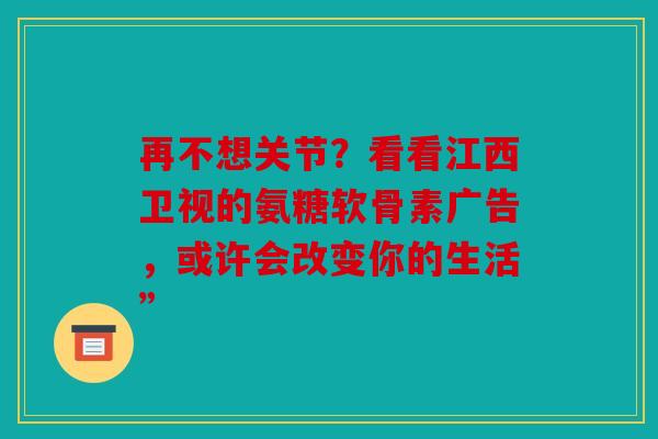 再不想关节?看看江西卫视的氨糖软骨素广告,或许会改变你的生活” 再不想关节?看看江西卫视的氨糖软骨素广告,或许会改变你的生活”