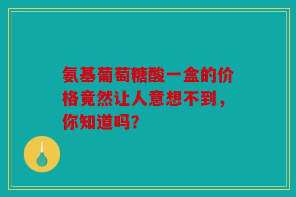 氨基葡萄糖酸一盒的价格竟然让人意想不到,你知道吗? 氨基葡萄糖酸一盒的价格竟然让人意想不到,你知道吗?