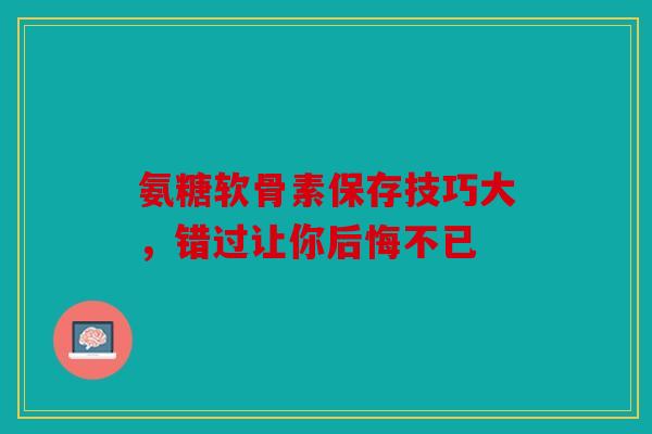 氨糖软骨素保存技巧大，错过让你后悔不已