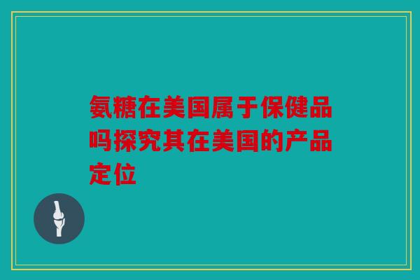 氨糖在美国属于保健品吗探究其在美国的产品定位