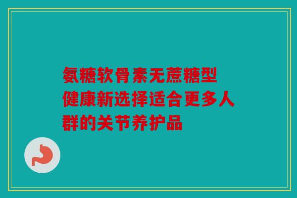 氨糖软骨素无蔗糖型 健康新选择适合更多人群的关节养护品