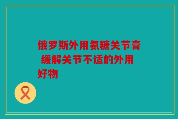 俄罗斯外用氨糖关节膏 缓解关节不适的外用好物
