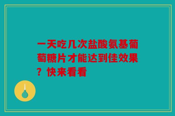 一天吃几次盐酸氨基葡萄糖片才能达到佳效果？快来看看