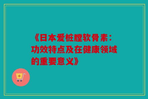 《日本爱桩膛软骨素:功效特点及在健康领域的重要意义》 《日本爱桩膛软骨素:功效特点及在健康领域的重要意义》