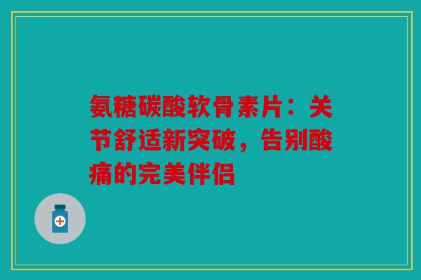 氨糖碳酸软骨素片:关节舒适新突破,告别酸痛的完美伴侣 氨糖碳酸软骨素片:关节舒适新突破,告别酸痛的完美伴侣